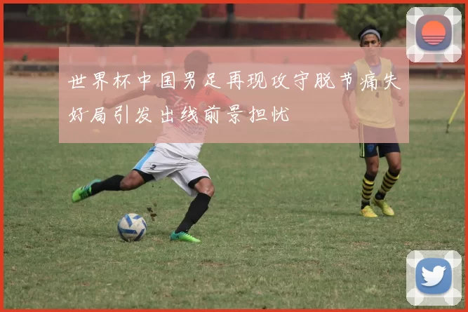 世界杯中国男足再现攻守脱节痛失好局引发出线前景担忧