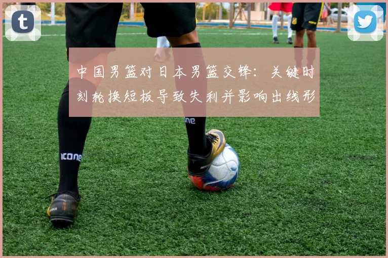 中国男篮对日本男篮交锋:关键时刻轮换短板导致失利并影响出线形势
