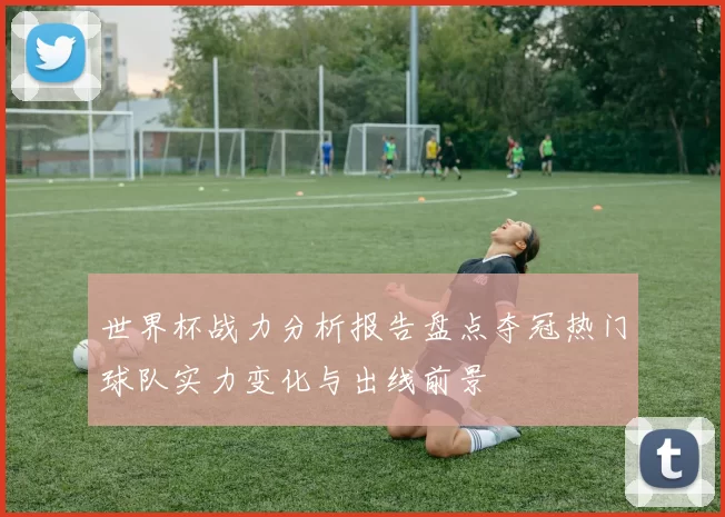 世界杯战力分析报告盘点夺冠热门球队实力变化与出线前景