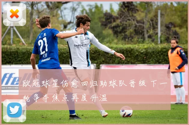 欧冠球星伤愈回归助球队晋级 下一轮争夺焦点再度升温