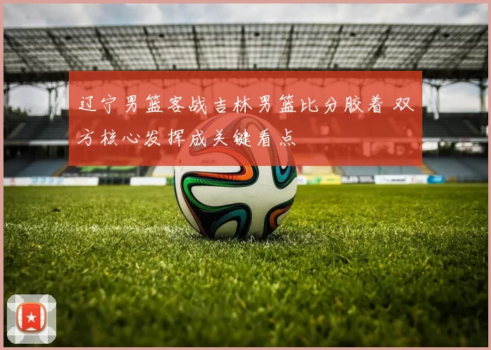 辽宁男篮客战吉林男篮比分胶着 双方核心发挥成关键看点