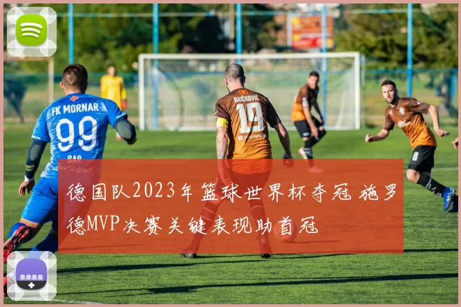 德国队2023年篮球世界杯夺冠 施罗德MVP决赛关键表现助首冠