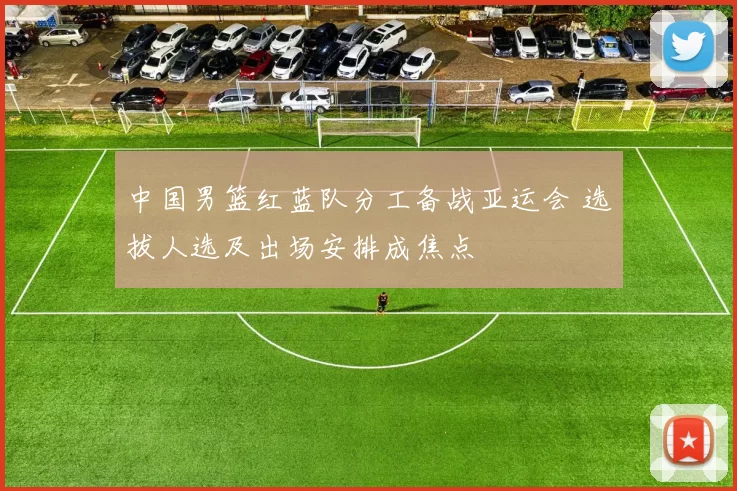 中国男篮红蓝队分工备战亚运会 选拔人选及出场安排成焦点