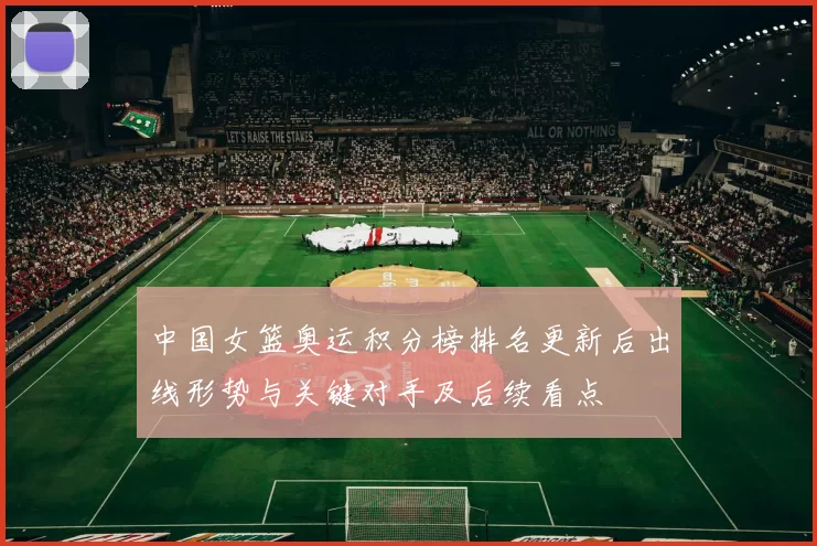 中国女篮奥运积分榜排名更新后出线形势与关键对手及后续看点