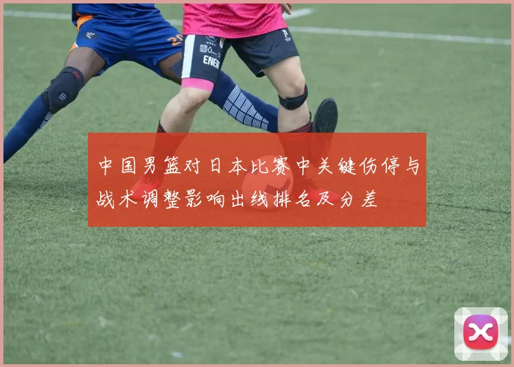 中国男篮对日本比赛中关键伤停与战术调整影响出线排名及分差