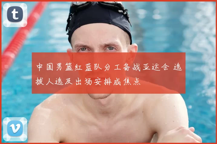 中国男篮红蓝队分工备战亚运会 选拔人选及出场安排成焦点