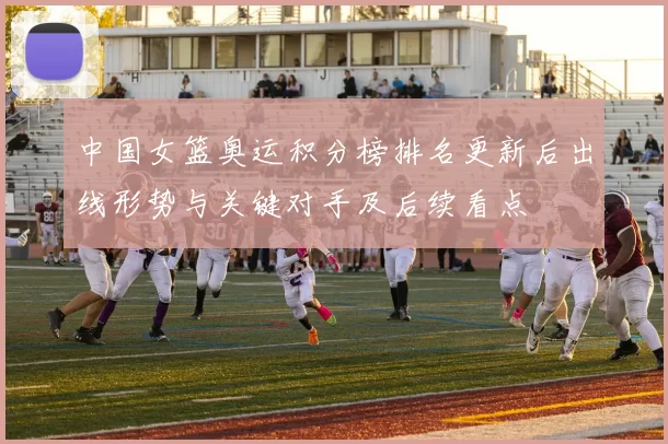 中国女篮奥运积分榜排名更新后出线形势与关键对手及后续看点