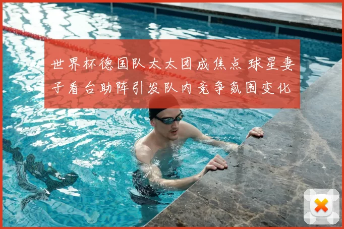 世界杯德国队太太团成焦点 球星妻子看台助阵引发队内竞争氛围变化