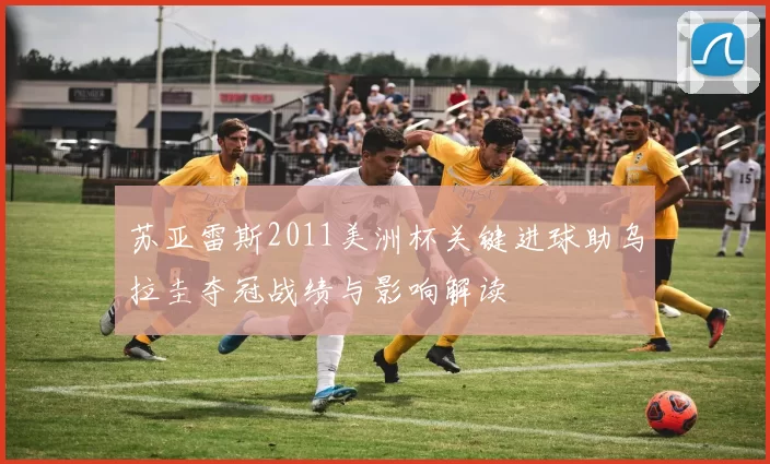 苏亚雷斯2011美洲杯关键进球助乌拉圭夺冠战绩与影响解读