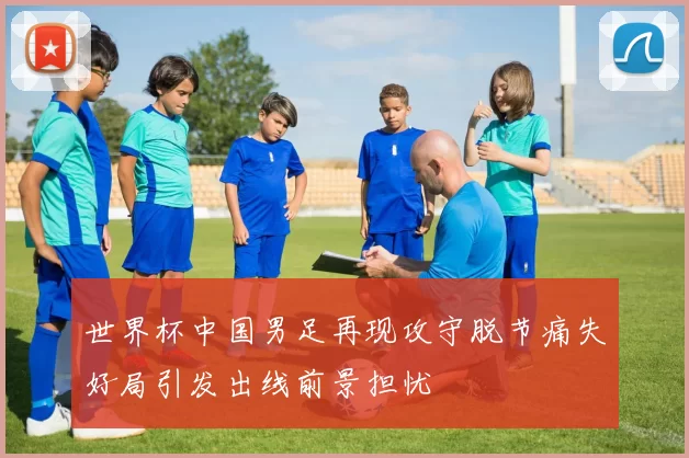 世界杯中国男足再现攻守脱节痛失好局引发出线前景担忧