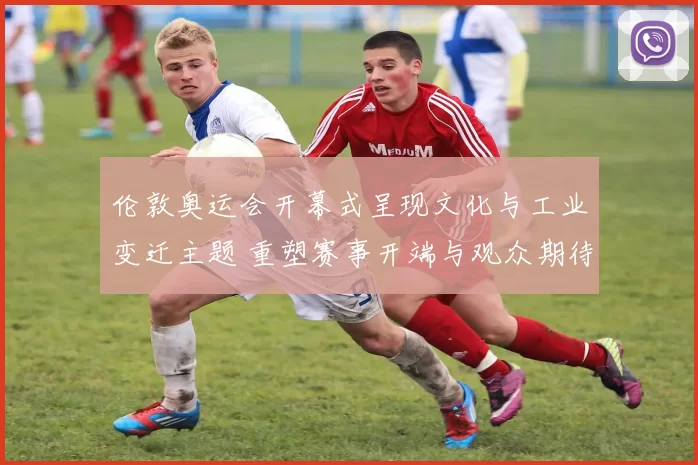 伦敦奥运会开幕式呈现文化与工业变迁主题 重塑赛事开端与观众期待