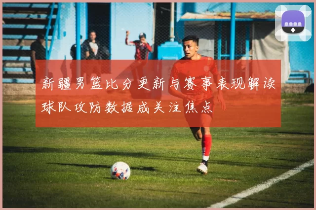 新疆男篮比分更新与赛事表现解读球队攻防数据成关注焦点