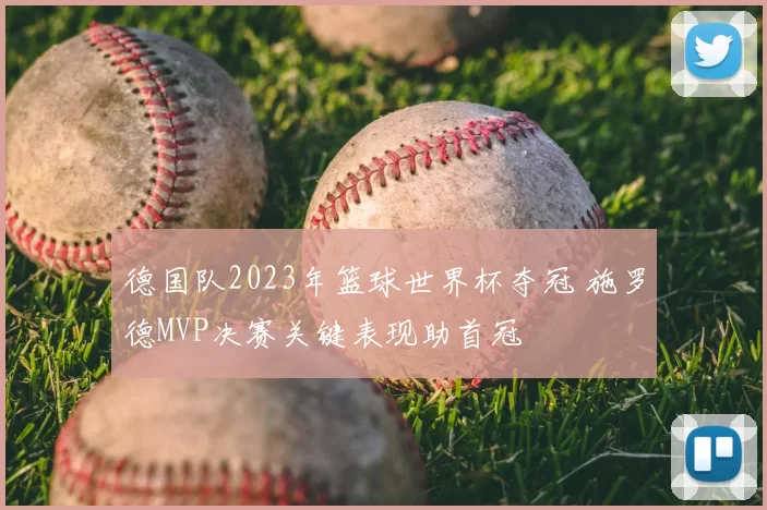 德国队2023年篮球世界杯夺冠 施罗德MVP决赛关键表现助首冠