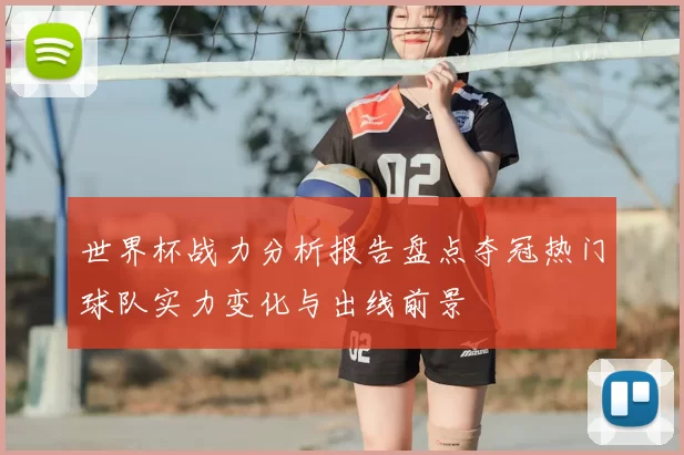 世界杯战力分析报告盘点夺冠热门球队实力变化与出线前景