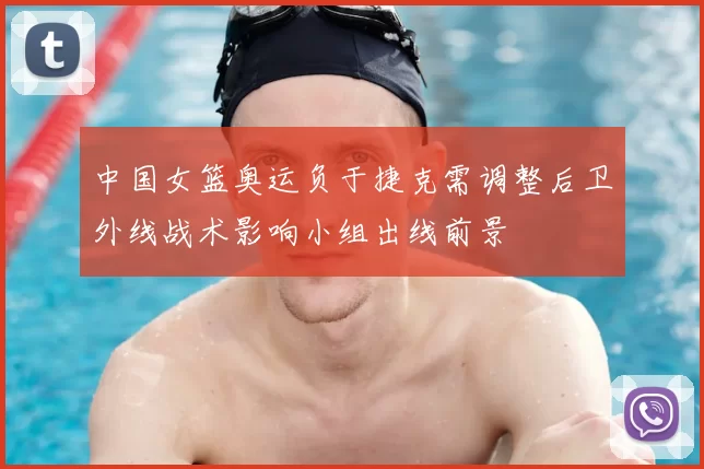 中国女篮奥运负于捷克需调整后卫外线战术影响小组出线前景