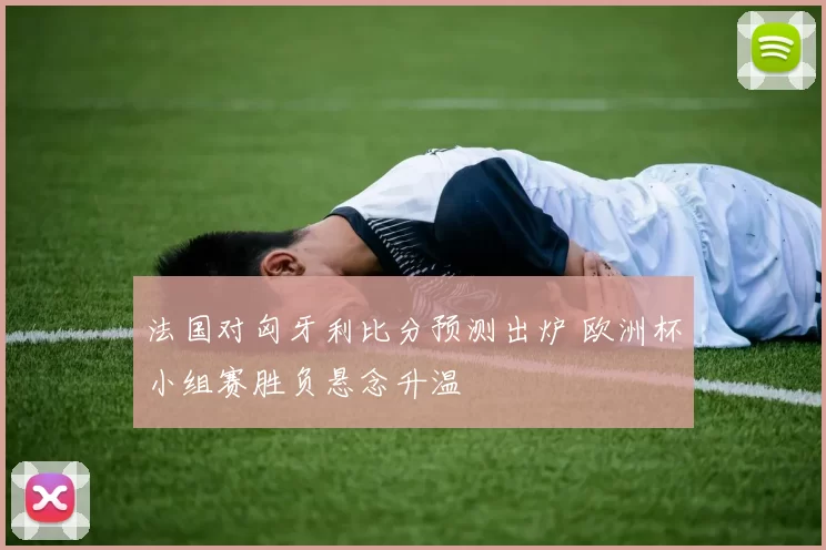 法国对匈牙利比分预测出炉 欧洲杯小组赛胜负悬念升温