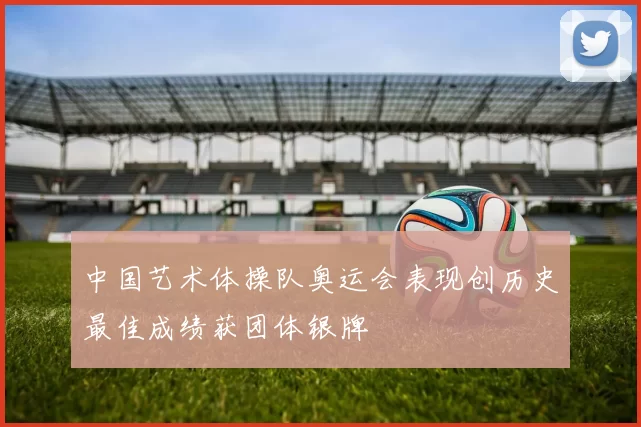 中国艺术体操队奥运会表现创历史最佳成绩获团体银牌