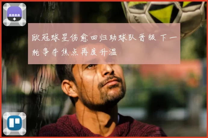 欧冠球星伤愈回归助球队晋级 下一轮争夺焦点再度升温