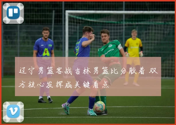 辽宁男篮客战吉林男篮比分胶着 双方核心发挥成关键看点