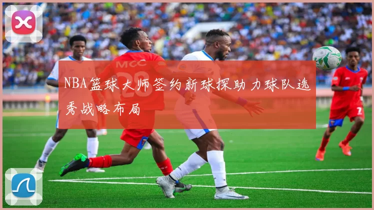 NBA篮球大师签约新球探助力球队选秀战略布局