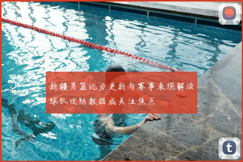 新疆男篮比分更新与赛事表现解读球队攻防数据成关注焦点