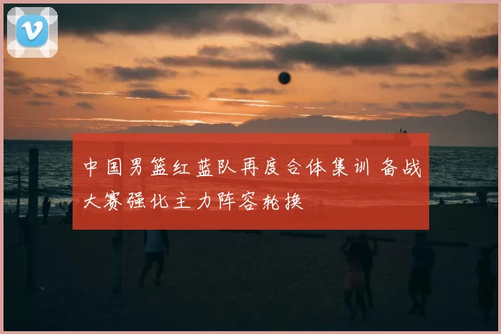 中国男篮红蓝队再度合体集训 备战大赛强化主力阵容轮换