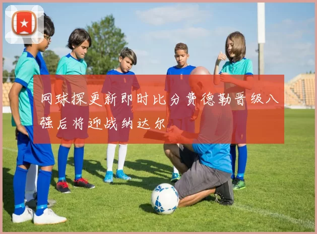 网球探更新即时比分费德勒晋级八强后将迎战纳达尔