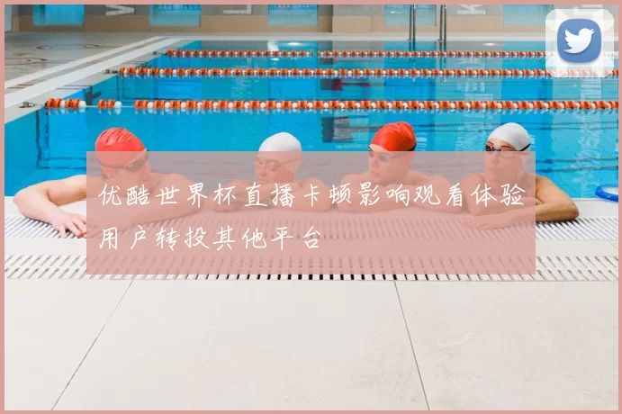 优酷世界杯直播卡顿影响观看体验用户转投其他平台