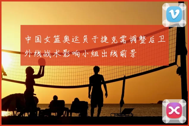 中国女篮奥运负于捷克需调整后卫外线战术影响小组出线前景