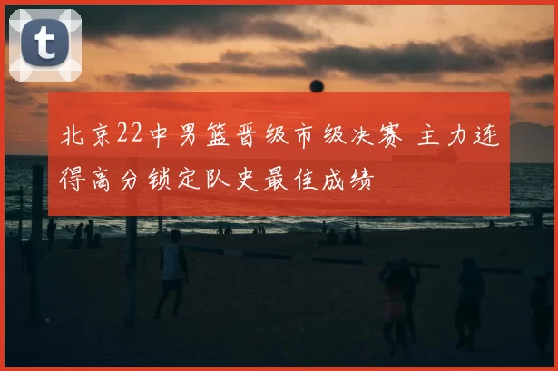 北京22中男篮晋级市级决赛 主力连得高分锁定队史最佳成绩