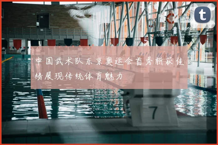 中国武术队东京奥运会首秀斩获佳绩展现传统体育魅力