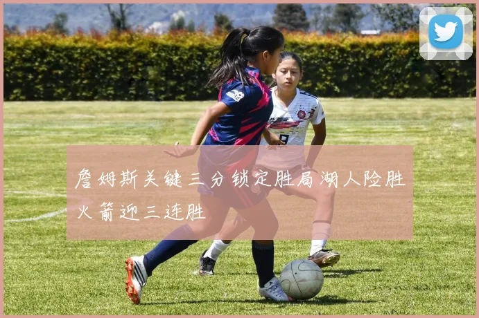 詹姆斯关键三分锁定胜局湖人险胜火箭迎三连胜