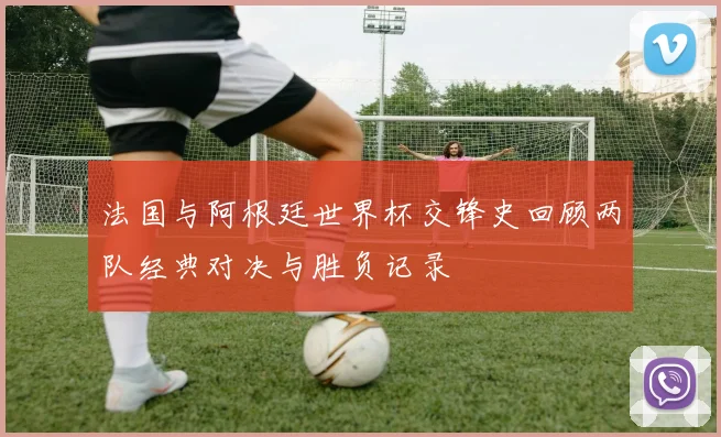 法国与阿根廷世界杯交锋史回顾两队经典对决与胜负记录