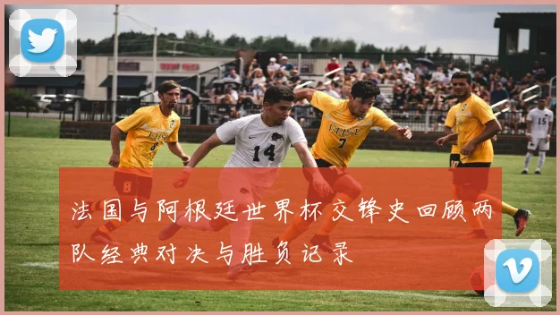 法国与阿根廷世界杯交锋史回顾两队经典对决与胜负记录