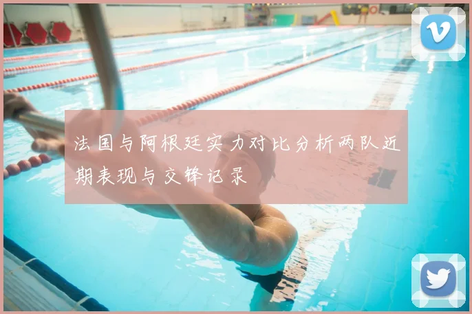 法国与阿根廷实力对比分析两队近期表现与交锋记录